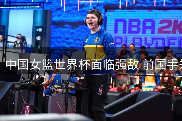 中国女篮世界杯面临强敌 前国手郑海霞：内线实力世界级 无需惧对手