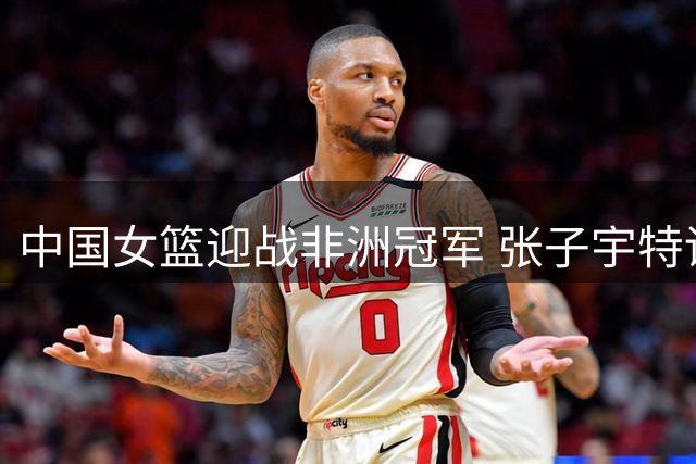 中国女篮迎战非洲冠军 张子宇特训成果今晚接受尼日利亚检验