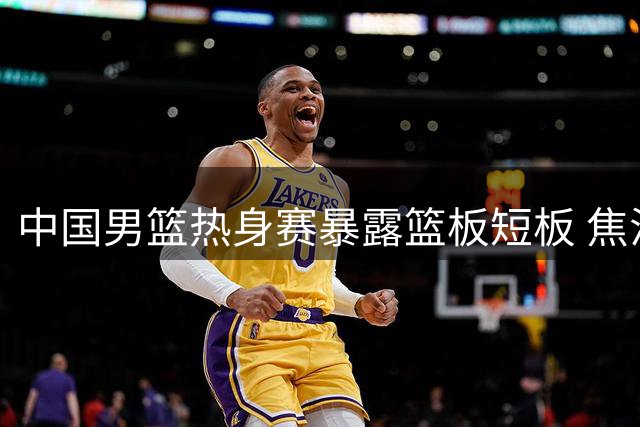 中国男篮热身赛暴露篮板短板 焦泊乔成唯一亮点