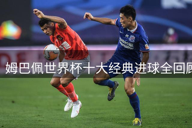 姆巴佩世界杯十大经典进球全回顾：从新星到传奇的蜕变之路