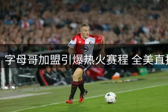 字母哥加盟引爆热火赛程 全美直播场次激增20场