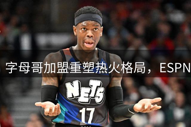 字母哥加盟重塑热火格局，ESPN实力榜飙升揭示补强机遇