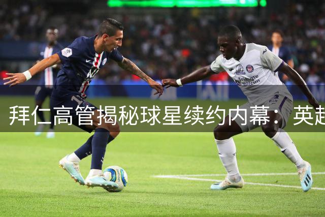 拜仁高管揭秘球星续约内幕：英超薪资管控值得德甲借鉴