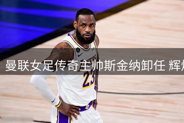 曼联女足传奇主帅斯金纳卸任 辉煌与遗憾交织的五年征程