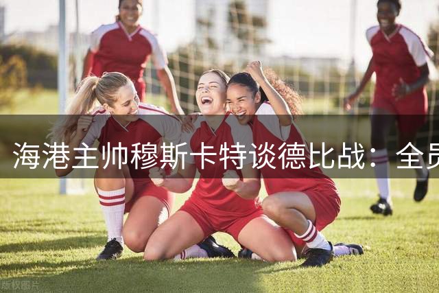 海港主帅穆斯卡特谈德比战：全员皆兵方能取胜 体能储备不成问题