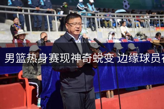 男篮热身赛现神奇蜕变 边缘球员在郭士强麾下重获新生