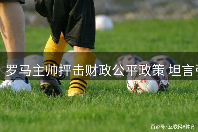 罗马主帅抨击财政公平政策 坦言引援受限欧冠难解困局