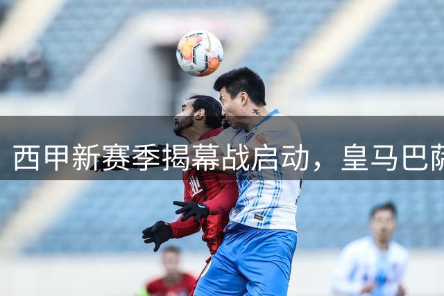 西甲新赛季揭幕战启动，皇马巴萨首轮意外缺席