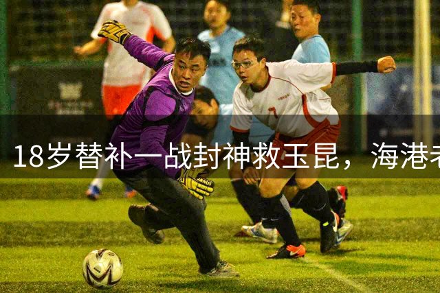 18岁替补一战封神救玉昆，海港老将踉跄背影里，藏着中超换代密码