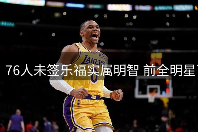 76人未签乐福实属明智 前全明星已难补强短板