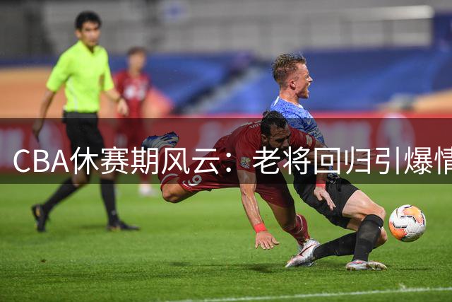 CBA休赛期风云：老将回归引爆情怀 新星抉择折射联赛变革
