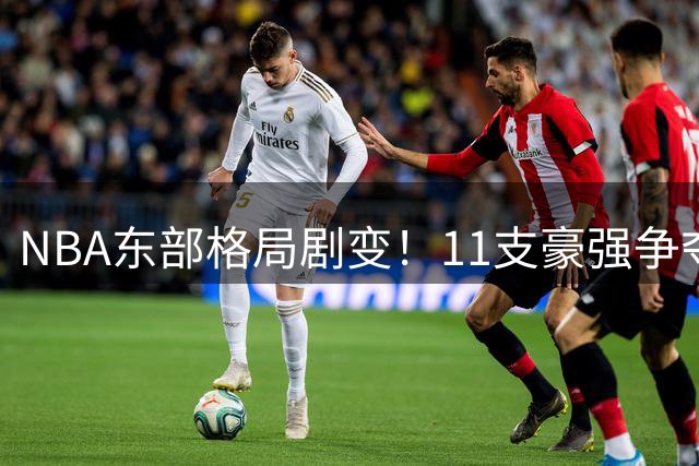 NBA东部格局剧变！11支豪强争夺季后赛门票引热议
