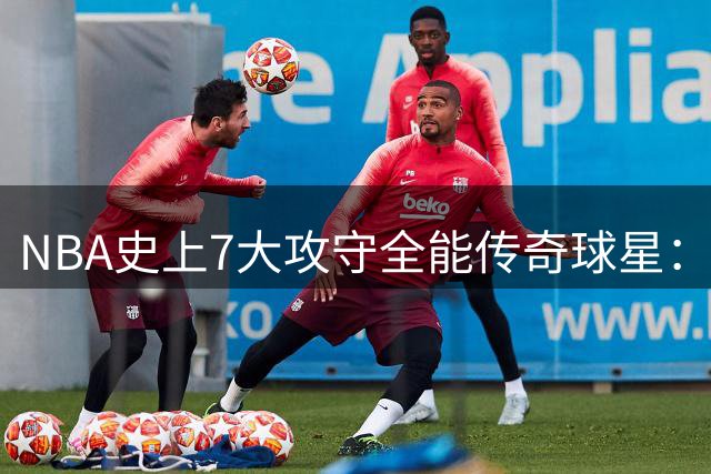 NBA史上7大攻守全能传奇球星：乔丹科比领跑，现役两人入围