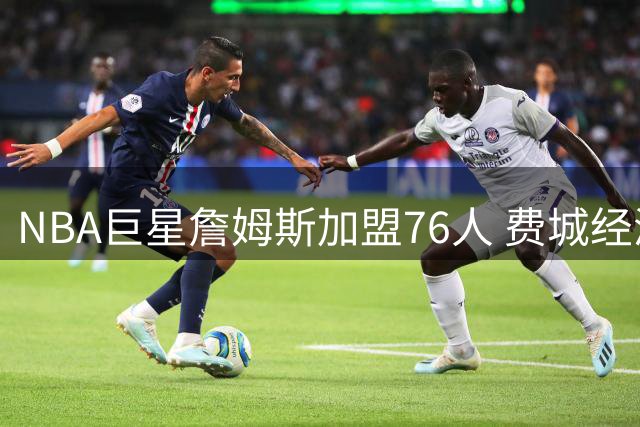 NBA巨星詹姆斯加盟76人 费城经济将迎超4亿美元增长红利